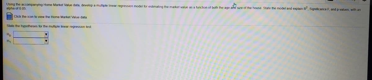 Using the accompanying Home Market Value data, develop a multiple linear regression model for estimating the market value as a function of both the age and size of the house. State the model and explain R, Significance F, and p-values, with an
alpha of 0.05.
Click the icon to view the Home Market Value data.
State the hypotheses for the multiple linear regression test.
Но
H1:
