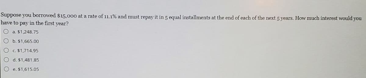 Suppose you borrowed $15,000 at a rate of 11.1% and must repay it in 5 equal installments at the end of each of the next 5 years. How much interest would you
have to pay in the first year?
a. $1,248.75
b. $1,665.00
C. $1,714.95
d. $1,481.85
e. $1,615.05
