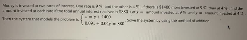 Money is invested at two rates of interest. One rate is 9% and the other is 4 %. If there is $1400 more invested at 9 % than at 4 %, find the
amount invested at each rate if the total annual interest received is $880. Let x = amount invested at 9 % and y = amount invested at 4 %.
Then the system that models the problem is
x = y + 1400
0.09x +0.04y = 880
.Solve the system by using the method of addition.