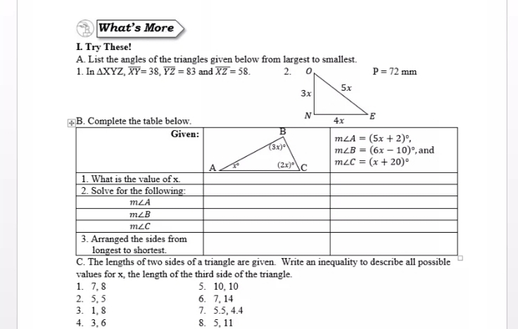 What's More
I. Try These!
A. List the angles of the triangles given below from largest to smallest.
1. In AXYZ, XY= 38, YZ = 83 and XZ = 58.
P = 72 mm
2. 0
5x
3x
B. Complete the table below.
4x
Given:
(5x + 2)°,
(6x – 10)°, and
mLC = (x + 20)°
mLA =
(3x)
mLB =
(2x)^\C
1. What is the value of x.
2. Solve for the following:
mLA
mLB
3. Arranged the sides from
longest to shortest.
C. The lengths of two sides of a triangle are given. Write an inequality to describe all possible
values for x, the length of the third side of the triangle.
1. 7,8
2. 5,5
3. 1, 8
4. 3, 6
5. 10, 10
6. 7, 14
7. 5.5, 4.4
8. 5, 11
