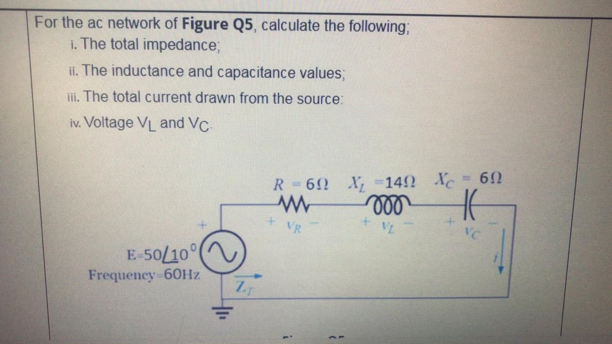 For the ac network of Figure Q5, calculate the following;
i. The total impedance;
ii. The inductance and capacitance values;
iii. The total current drawn from the source:
iv. Voltage VL and VC.
612
R=62 X, -142 XC
VR
VL
VC
E-50/10
Frequency-60HZ
