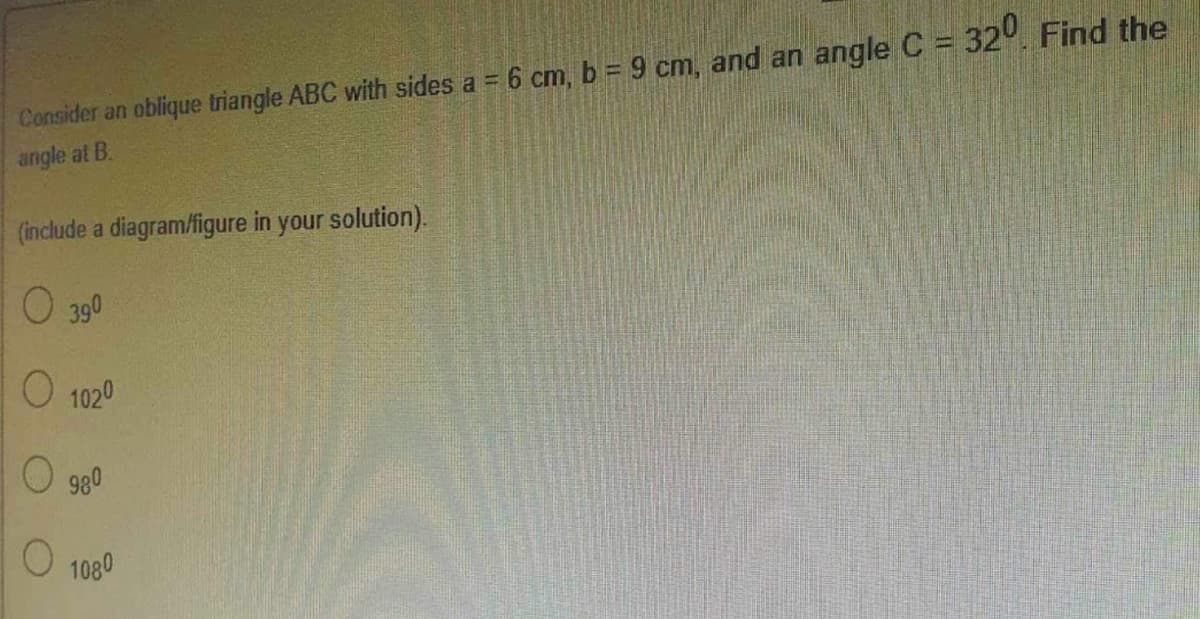 Consider an oblique triangle ABC with sides a = 6 cm, b = 9 cm, and an angle C = 320. Find the
angle at B.
(include a diagram/figure in your solution).
O 390
O 1020
980
1080