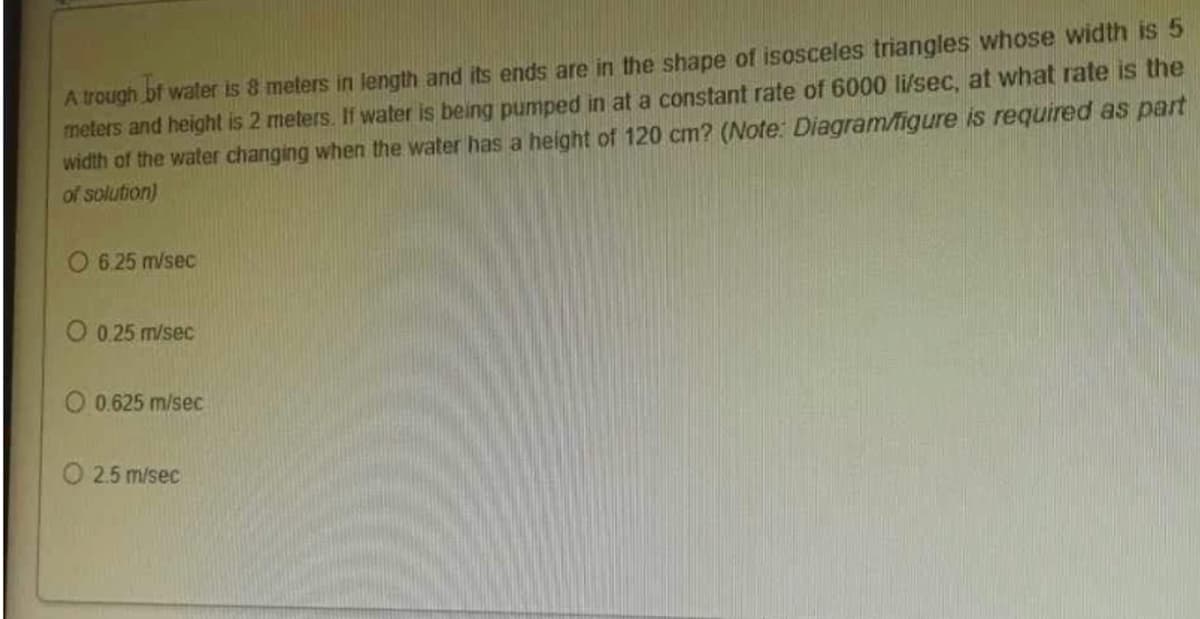 A trough of water is 8 meters in length and its ends are in the shape of isosceles triangles whose width is 5
meters and height is 2 meters. If water is being pumped in at a constant rate of 6000 li/sec, at what rate is the
width of the water changing when the water has a height of 120 cm? (Note: Diagram/figure is required as part
of solution)
O 6.25 m/sec
O 0.25 m/sec
0.625 m/sec
O 2.5 m/sec