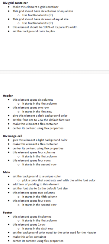 Div-grid-container
• Make this element a grid container
• This grid should have six columns of equal size
o Use fractional units (fr)
• This grid should have six rows of equal size
o Use fractional units (fr)
this element should be 100% of its parent's width
set the background color to pink
Нeader
• this element spans six columns
o it starts in the first column
this element spans one row
o it starts in the first row
give this element a dark background color
set the font size to 2.5x the default font size
make this element a flex container
center its content using flex properties
Div.image-cell
give this element a light background color
make this element a flex container
center its content using flex properties
this element spans four columns
o it starts in the first column
• this element spans four rows
o it starts in the second row
Main
• set the background to a unique color
o pick a color that contrasts well with the white font color
• add lem of padding to this element
set the font size to 2x the default font size
this element spans two columns
o it starts in the fifth column
• this element spans four rows
o it starts in the second row
Footer
• this element spans 6 columns
o it starts in the first column
this element spans 1 row
o it starts in the sixth row
set the background color equal to the color used for the Header
make this a flex container
center its content using flex properties

