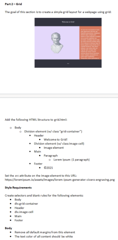 Part 2-Grid
The goal of this section isto create a simple grid layout for a webpage using grid:
Add the following HTML Structure to grid.html:
o Body
O Division element (w/ class "grid-container")
• Header
Welcome to Grid!
• Division element (w/ class image-cell)
• Image element
• Main
Paragraph
o Lorem Ipsum (1 paragraph)
Footer
02021
Set the src attribute on the image element to this URL:
https://loremipsum.io/assets/images/lorem-ipsum-generator-cicero-engraving.png
Style Requirements
Create selectors and blank rules for the following elements:
• Body
• div.grid-container
• Header
• div.image-cell
• Main
• Footer
Body
• Remove all default margins from this element
• The text color of all content should be white
