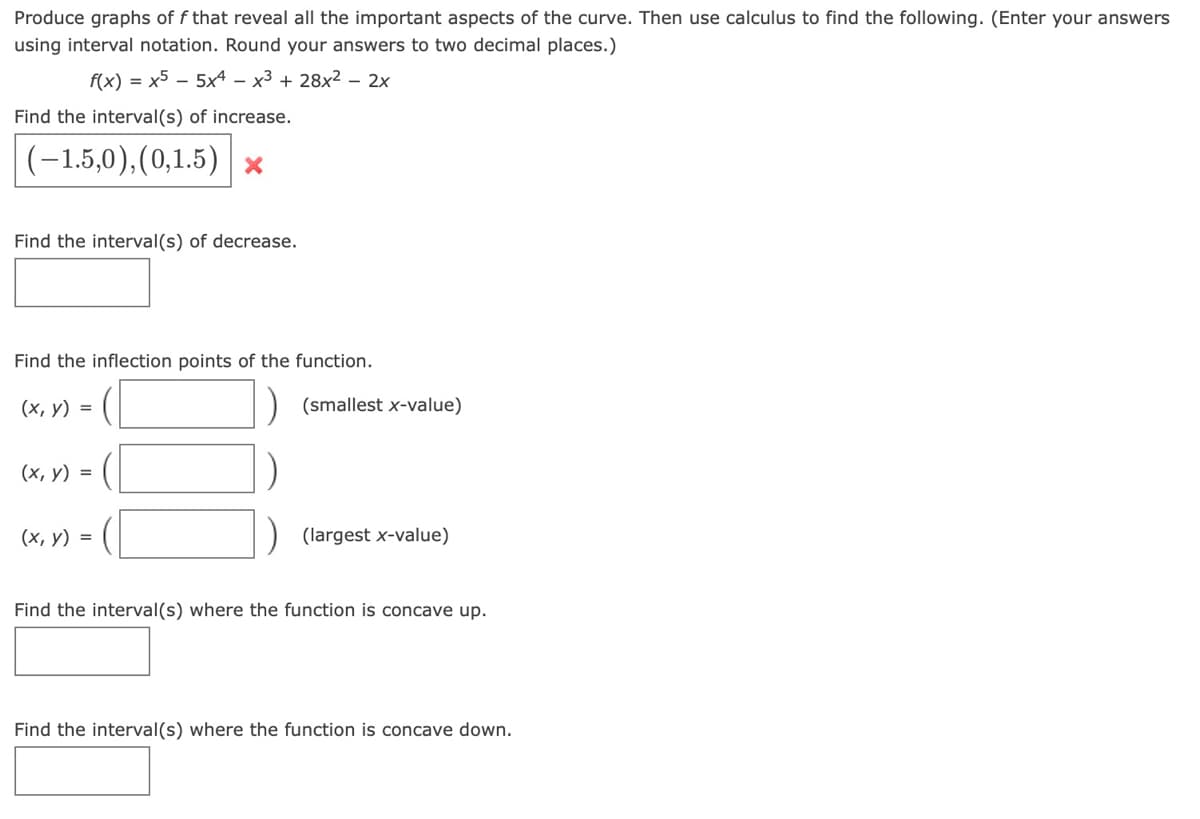 Produce graphs of f that reveal all the important aspects of the curve. Then use calculus to find the following. (Enter your answers
using interval notation. Round your answers to two decimal places.)
f(x) = x5 – 5x4 – x3 + 28x2 – 2x
Find the interval(s) of increase.
(-1,5,0),(0,1.5) x
Find the interval(s) of decrease.
Find the inflection points of the function.
(х, у) %3D
(smallest x-value)
(х, у) %3D
(х, у) %3D
(largest x-value)
Find the interval(s) where the function is concave up.
Find the interval(s) where the function is concave down.
