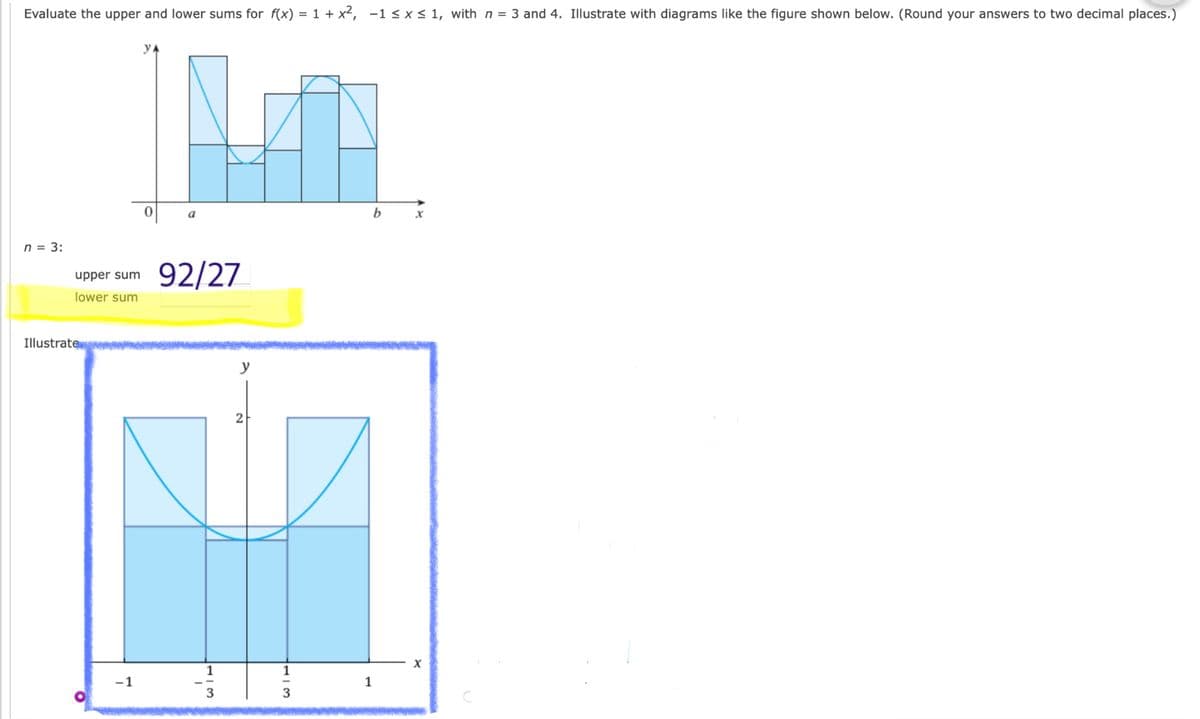 Evaluate the upper and lower sums for f(x) = 1 + x², -1 < x < 1, with n = 3 and 4. Illustrate with diagrams like the figure shown below. (Round your answers to two decimal places.)
y
b
n = 3:
92/27
upper sum
lower sum
Illustrate
y
-1
1
