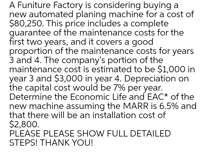 A Funiture Factory is considering buying a
new automated planing machine for a cost of
$80,250. This price includes a complete
guarantee of the maintenance costs for the
first two years, and it covers a good
proportion of the maintenance costs for years
3 and 4. The company's portion of the
maintenance cost is estimated to be $1,000 in
year 3 and $3,000 in year 4. Depreciation on
the capital cost would be 7% per year.
Determine the Economic Life and EAC* of the
new machine assuming the MARR is 6.5% and
that there will be an installation cost of
$2,800.
PLEASE PLEASE SHOW FULL DETAILED
STEPS! THANK YOU!
