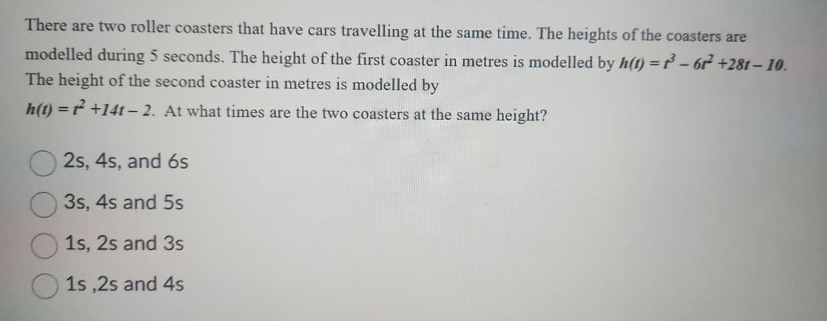 There are two roller coasters that have cars travelling at the same time. The heights of the coasters are
modelled during 5 seconds. The height of the first coaster in metres is modelled by h(t) = ³ - 61²2² +281-10.
The height of the second coaster in metres is modelled by
h(t) = ² +14t-2. At what times are the two coasters at the same height?
2s, 4s, and 6s
3s, 4s and 5s
1s, 2s and 3s
1s,2s and 4s