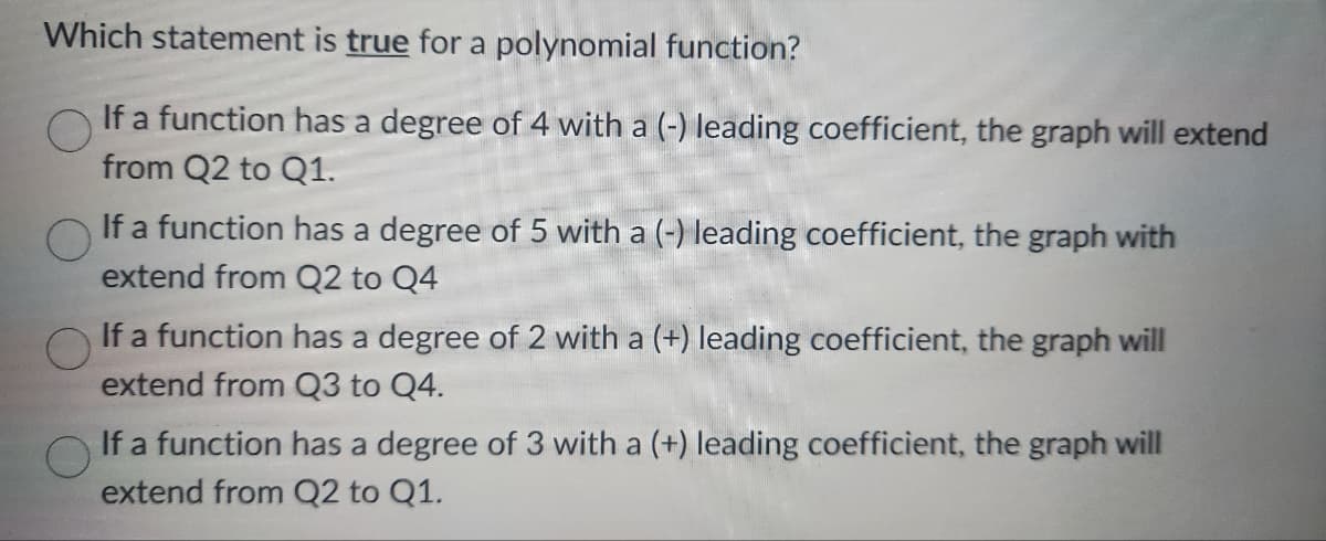 Which statement is true for a polynomial function?
If a function has a degree of 4 with a (-) leading coefficient, the graph will extend
from Q2 to Q1.
If a function has a degree of 5 with a (-) leading coefficient, the graph with
extend from Q2 to Q4
If a function has a degree of 2 with a (+) leading coefficient, the graph will
extend from Q3 to Q4.
If a function has a degree of 3 with a (+) leading coefficient, the graph will
extend from Q2 to Q1.