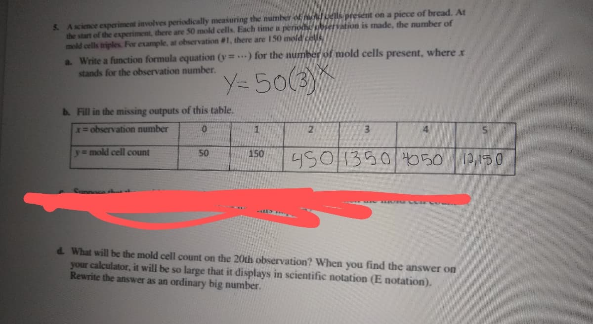 5. A science experiment involves periodically measuring the muinber of mold dels present on a piece of bread. At
the start of the experiment, there are 50 mold cells. Each time a perioh bservation is made, the number of
mold cells triples. For example, at observation #1, there are 150 mold celis
a. Write a function formula equation (y .) for the number of mold cells present, where r
stands for the observation number.
Y=50(3)
b. Fill in the missing outputs of this table.
x observation number
3
y= mold cell count
150
450|1350050
50
12,15 0
d. What will be the mold cell count on the 20th observation? When you find the answer on
your calculator, it will be so large that it displays in scientific notation (E notation).
Rewrite the answer as an ordinary big number.
