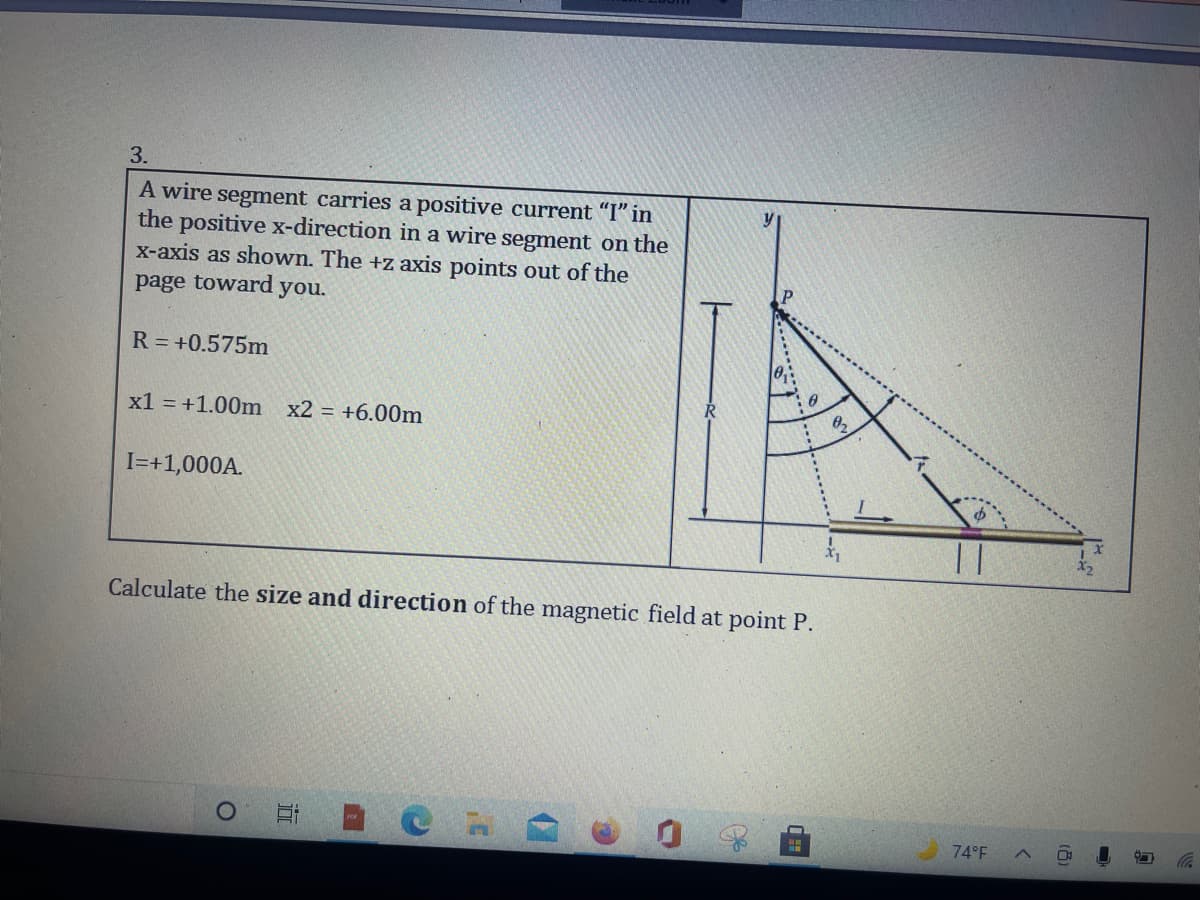 3.
A wire segment carries a positive current "I" in
the positive x-direction in a wire segment on the
x-axis as shown. The +z axis points out of the
page toward you.
y
R = +0.575m
x1 = +1.00m
x2 = +6.00m
I=+1,000A.
Calculate the size and direction of the magnetic field at point P.
74°F
