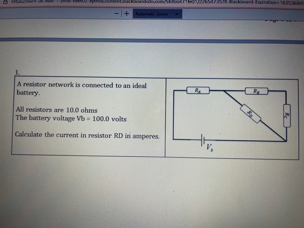 prod-fleetU2-Xythos.content.blackboardodn.com/5fcfbb471 fe01/22654735?X-Blackboard-Expiration=16353684C
https://learn-Us-east-
Automatic Zoom
1.
A resistor network is connected to an ideal
battery.
RA
RB
Rp
All resistors are 10.0 ohms
The battery voltage Vb = 100.0 volts
Calculate the current in resistor RD in
amperes.
V,
