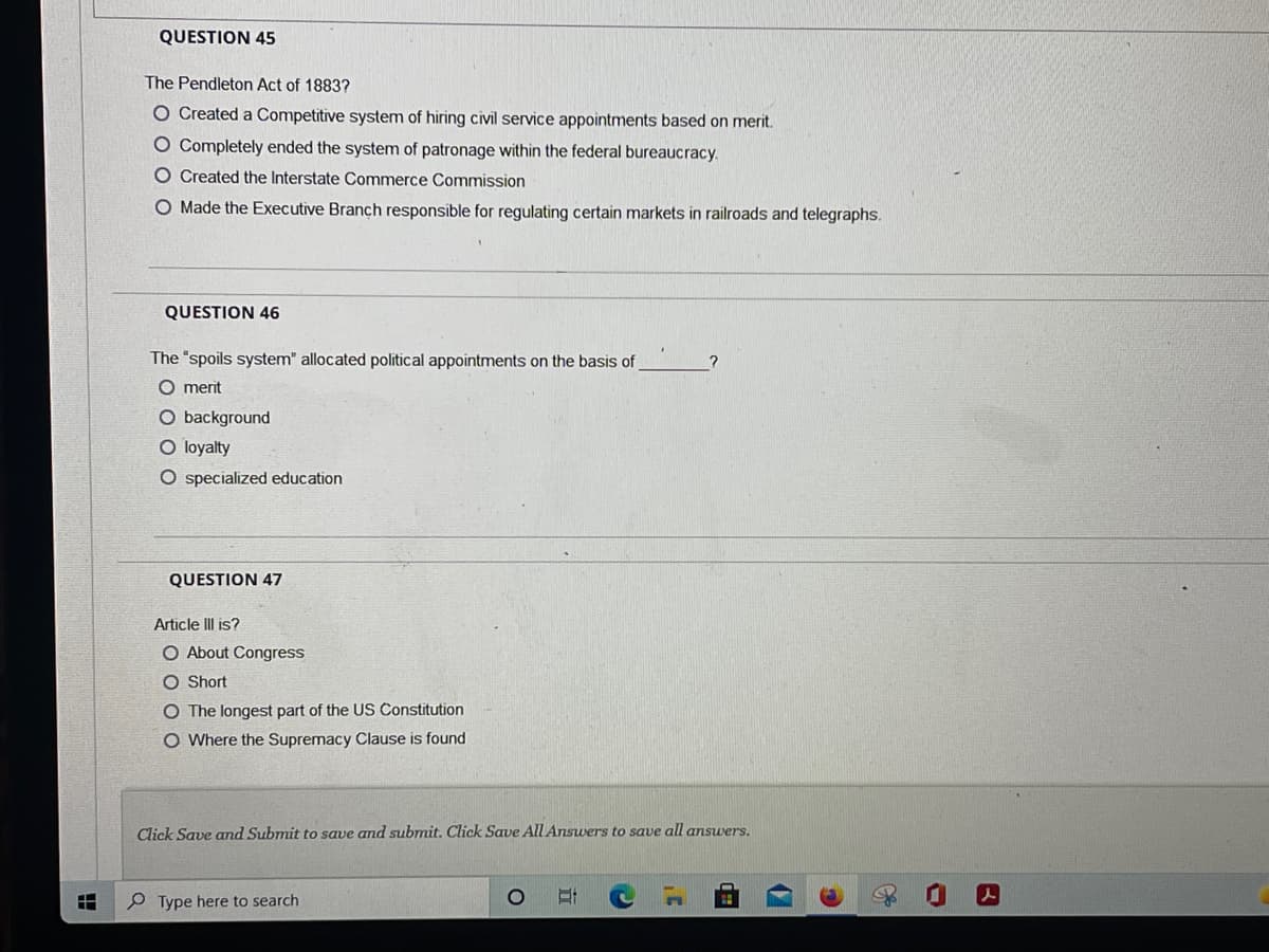 QUESTION 45
The Pendleton Act of 1883?
O Created a Competitive system of hiring civil service appointments based on merit.
O Completely ended the system of patronage within the federal bureaucracy.
O Created the Interstate Commerce Commission
O Made the Executive Branch responsible for regulating certain markets in railroads and telegraphs.
QUESTION 46
The "spoils system" allocated political appointments on the basis of
O merit
O background
O loyalty
O specialized education
QUESTION 47
Article III is?
O About Congress
O Short
O The longest part of the US Constitution
O Where the Supremacy Clause is found
Click Save and Submit to save and submit. Click Save All Answers to save all answers.
P Type here to search
