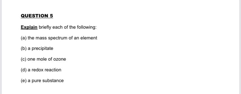 QUESTION 5
Explain briefly each of the following:
(a) the mass spectrum of an element
(b) a precipitate
(c) one mole of ozone
(d) a redox reaction
(e) a pure substance
