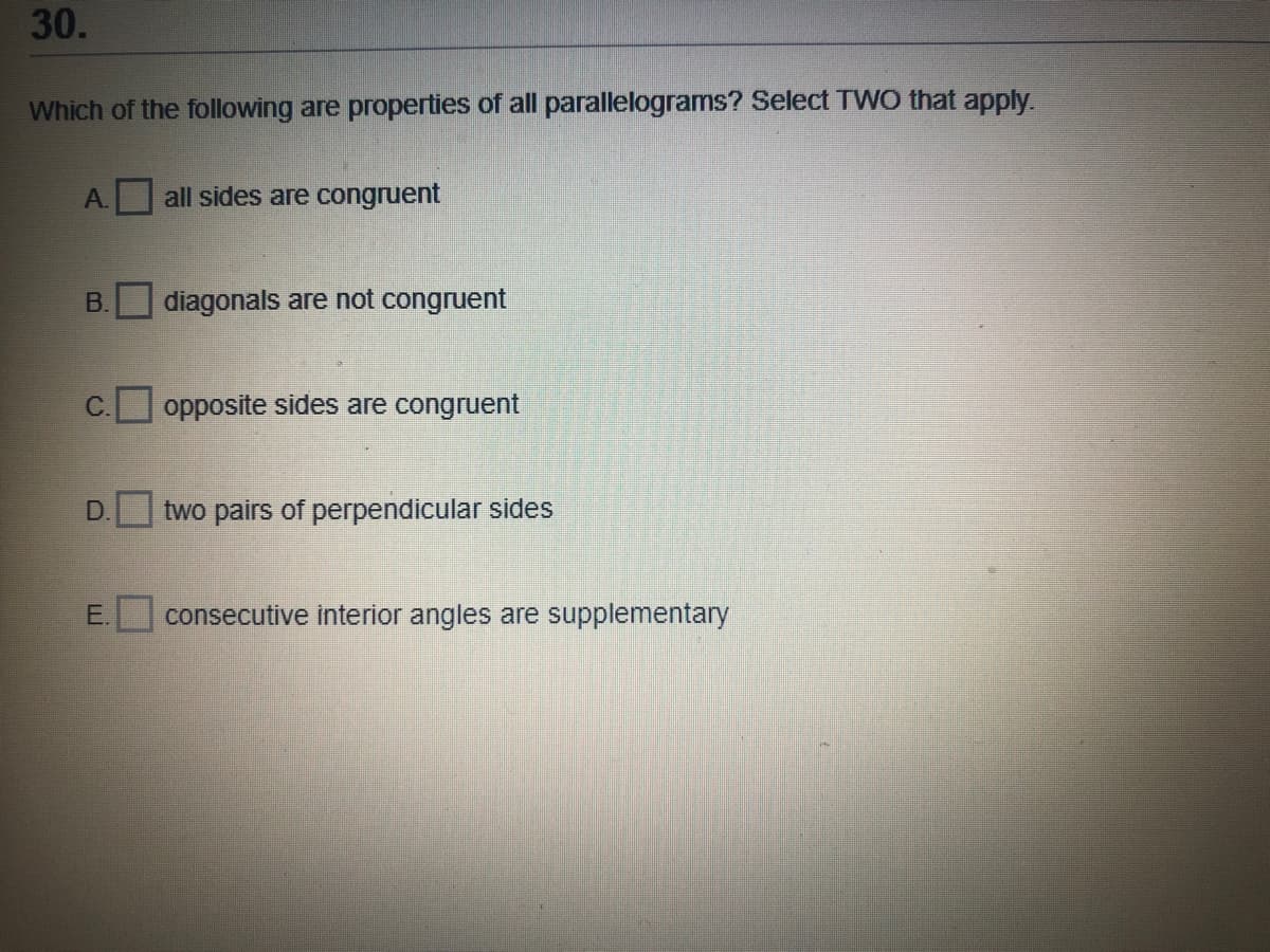 30.
Which of the following are properties of all parallelograms? Select TWO that apply.
A.
all sides are congruent
B.
diagonals are not congruent
opposite sides are congruent
two pairs of perpendicular sides
E.
consecutive interior angles are supplementary

