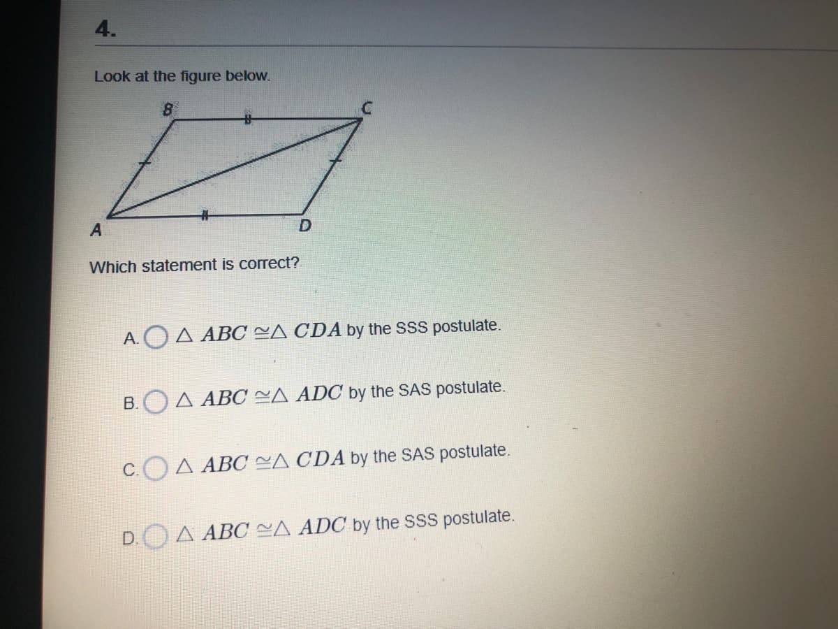 4.
Look at the figure below.
8
%23
A
Which statement is correct?
A.OA ABC =A CDA by the SSS postulate.
B.OA ABC CA ADC by the SAS postulate.
С.
A ABC ~A CDA by the SAS postulate.
D. A ABO CA ADC by the SSS postulate.
