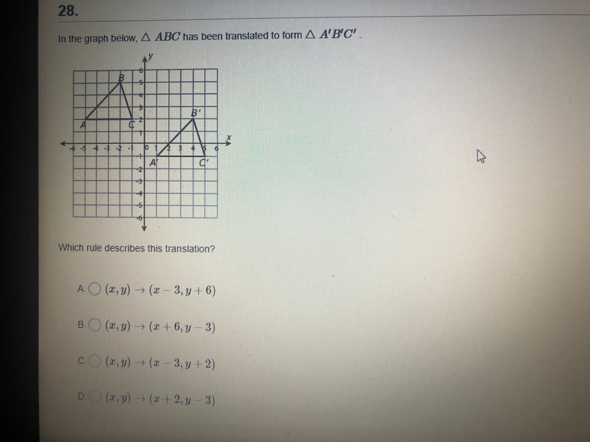 28.
In the graph below, A ABC has been translated to form A A'B'C'.
B'
-2
A
Which rule describes this translation?
A.O (2, y) (x- 3, y + 6)
B.O (2, y) (r + 6, y – 3)
c.O (2, y)→ (x 3, y + 2)
DO (7,y) (x + 2, y- 3)
