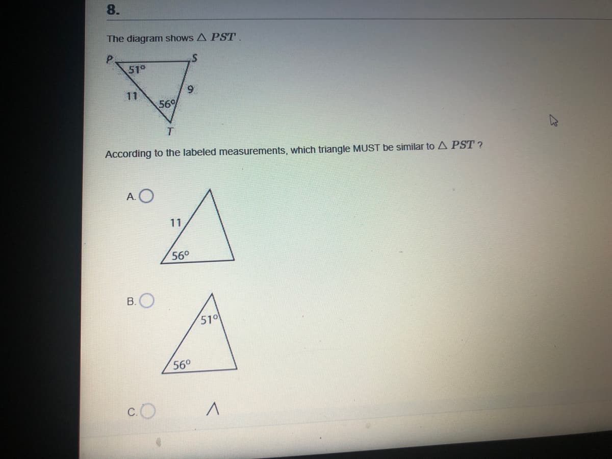 8.
The diagram shows A PST.
51°
11
56%
According to the labeled measurements, which triangle MUST be similar to A PST ?
A.O
11
56°
В.
510
560
