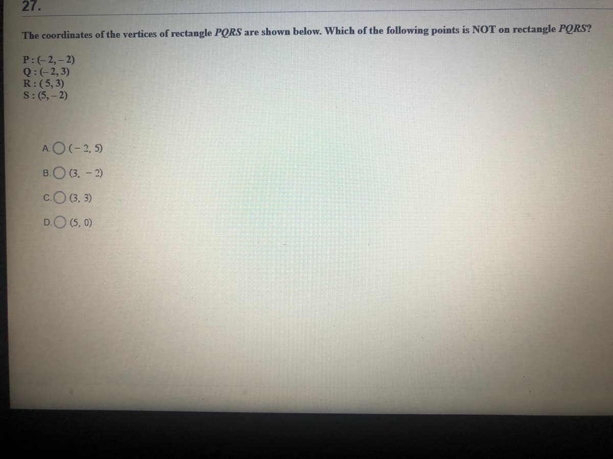 27.
The coordinates of the vertices of rectangle PQRS are shown below. Which of the following points is NOT on rectangle PORS?
P:(-2,-2)
Q:(-2, 3)
R:(5,3)
S: (5,– 2)
AO(-2, 5)
B.O (3. - 2)
c.O (3, 3)
D.O (5, 0)
