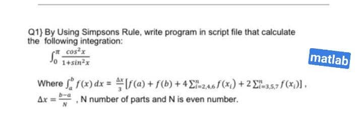 Q1) By Using Simpsons Rule, write program in script file that calculate
the following integration:
* cos?x
Jo 1+sin?x
matlab
Where f(x) dx = ra) + f(b) +4E246 (x) +2 E357 f (x).
Ax
N number of parts and N is even number.
