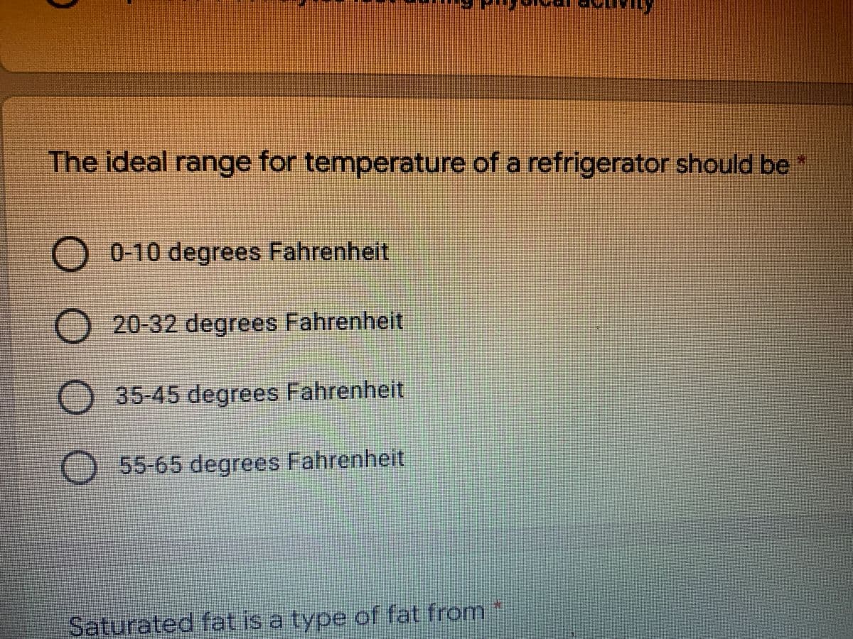 The ideal range for temperature of a refrigerator should be
O 0-10 degrees Fahrenheit
20-32 degrees Fahrenheit
O 35-45 degrees Fahrenheit
O 55-65 degrees Fahrenheit
Saturated fat is a type of fat from
