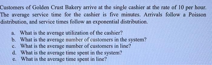 Customers of Golden Crust Bakery arrive at the single cashier at the rate of 10 per hour.
The average service time for the cashier is five minutes. Arrivals follow a Poisson
distribution, and service times follow an exponential distribution.
a. What is the average utilization of the cashier?
b. What is the average number of customers in the system?
c. What is the average number of customers in line?
What is the average time spent in the system?
e. What is the average time spent in line?
d.