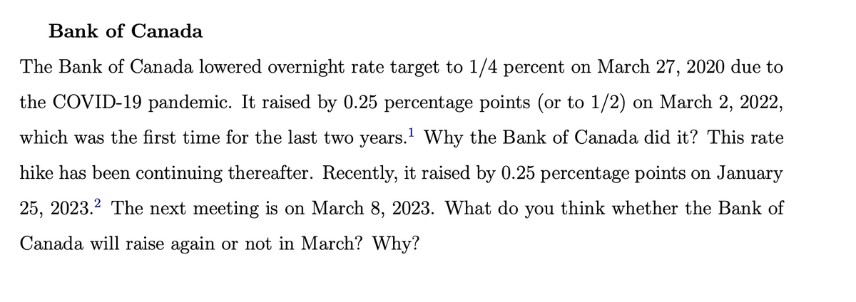 Bank of Canada
The Bank of Canada lowered overnight rate target to 1/4 percent on March 27, 2020 due to
the COVID-19 pandemic. It raised by 0.25 percentage points (or to 1/2) on March 2, 2022,
which was the first time for the last two years.¹ Why the Bank of Canada did it? This rate
hike has been continuing thereafter. Recently, it raised by 0.25 percentage points on January
25, 2023.² The next meeting is on March 8, 2023. What do you think whether the Bank of
Canada will raise again or not in March? Why?