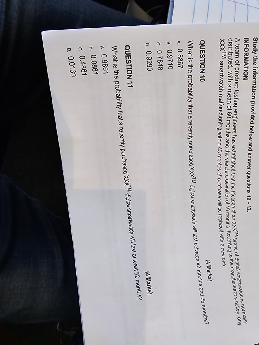 Study the information provided below and answer questions 10-12.
INFORMATION
A team of product testing engineers has established that the lifespan of an XXXTM brand of digital smartwatch is normally
distributed, with a mean of 60 months and the standard deviation of 10 months. According to the manufacturer's policy, any
XXXTM smartwatch malfunctioning within 43 months of purchase will be replaced with a new one.
QUESTION 10
(4 Marks)
What is the probability that a recently purchased XXXTM digital smartwatch will last between 40 months and 85 months?
A. 0.8867
B. 0.9710
c. 0.7848
D. 0.9290
QUESTION 11
What is the probability that a recently purchased XXXTM
A. 0.9861
8. 0.0861
(4 Marks)
digital smartwatch will last at least 82 months?
C. 0.4861
D. 0.0139
