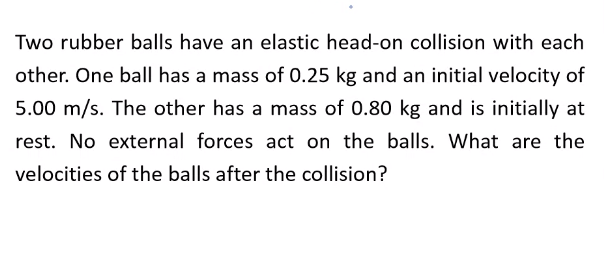 Two rubber balls have an elastic head-on collision with each
other. One ball has a mass of 0.25 kg and an initial velocity of
5.00 m/s. The other has a mass of 0.80 kg and is initially at
rest. No external forces act on the balls. What are the
velocities of the balls after the collision?
