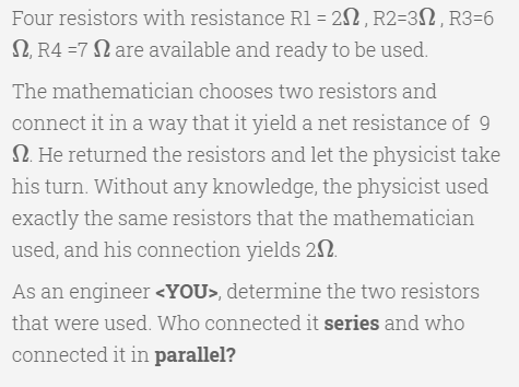 Four resistors with resistance Rl = 22, R2=3N, R3=6
2, R4 =7 N are available and ready to be used.
The mathematician chooses two resistors and
connect it in a way that it yield a net resistance of 9
2. He returned the resistors and let the physicist take
his turn. Without any knowledge, the physicist used
exactly the same resistors that the mathematician
used, and his connection yields 22.
As an engineer <YOU>, determine the two resistors
that were used. Who connected it series and who
connected it in parallel?
