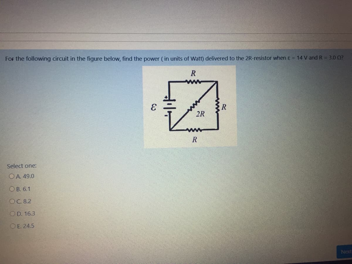 For the following circuit in the figure below, find the power ( in units of Watt) delivered to the 2R-resistor when ɛ = 14 V and R = 3.0 0?
R
2R
Select one:
OA. 49.0
ОВ. 6.1
ОС. 8.2
OD. 16.3
O E. 24.5
Next
