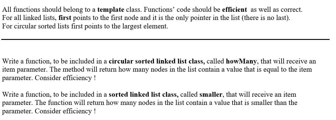 All functions should belong to a template class. Functions' code should be efficient as well as correct.
For all linked lists, first points to the first node and it is the only pointer in the list (there is no last).
For circular sorted lists first points to the largest element.
Write a function, to be included in a circular sorted linked list class, called howMany, that will receive an
item parameter. The method will return how many nodes in the list contain a value that is equal to the item
parameter. Consider efficiency!
Write a function, to be included in a sorted linked list class, called smaller, that will receive an item
parameter. The function will return how many nodes in the list contain a value that is smaller than the
parameter. Consider efficiency !
