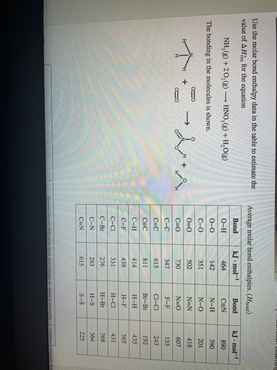 man Lcaming
Use the molar bond enthalpy data in the table to estimate the
Average molar bond enthalpies. (Hbond)
value of AHn for the equation
Bond
kJ . mol-1
Bond
kJ. mol-1
NH, (g) + 20,(g) → HNO,(g) + H,O(g)
O-H
464
C=N
890
The bonding in the molecules is shown.
О-о
142
N-H
390
С-О
351
N-0
201
O=0
502
N=N
418
C=0
730
N=O
607
С-С
347
F-F
155
C=C
615
Cl-Cl
243
C=C
811
Br-Br
192
С-Н
414
Н-Н
435
С-F
439
Н-F
565
C-C1
331
H-Cl
431
С-Br
276
Н-Br
368
С-N
293
H-S
364
C=N
615
S-S
225
Question Source: McQuarrie, Rock, And Gallogly 4e - General Chemsitry | PublisherUniyersity Scic
