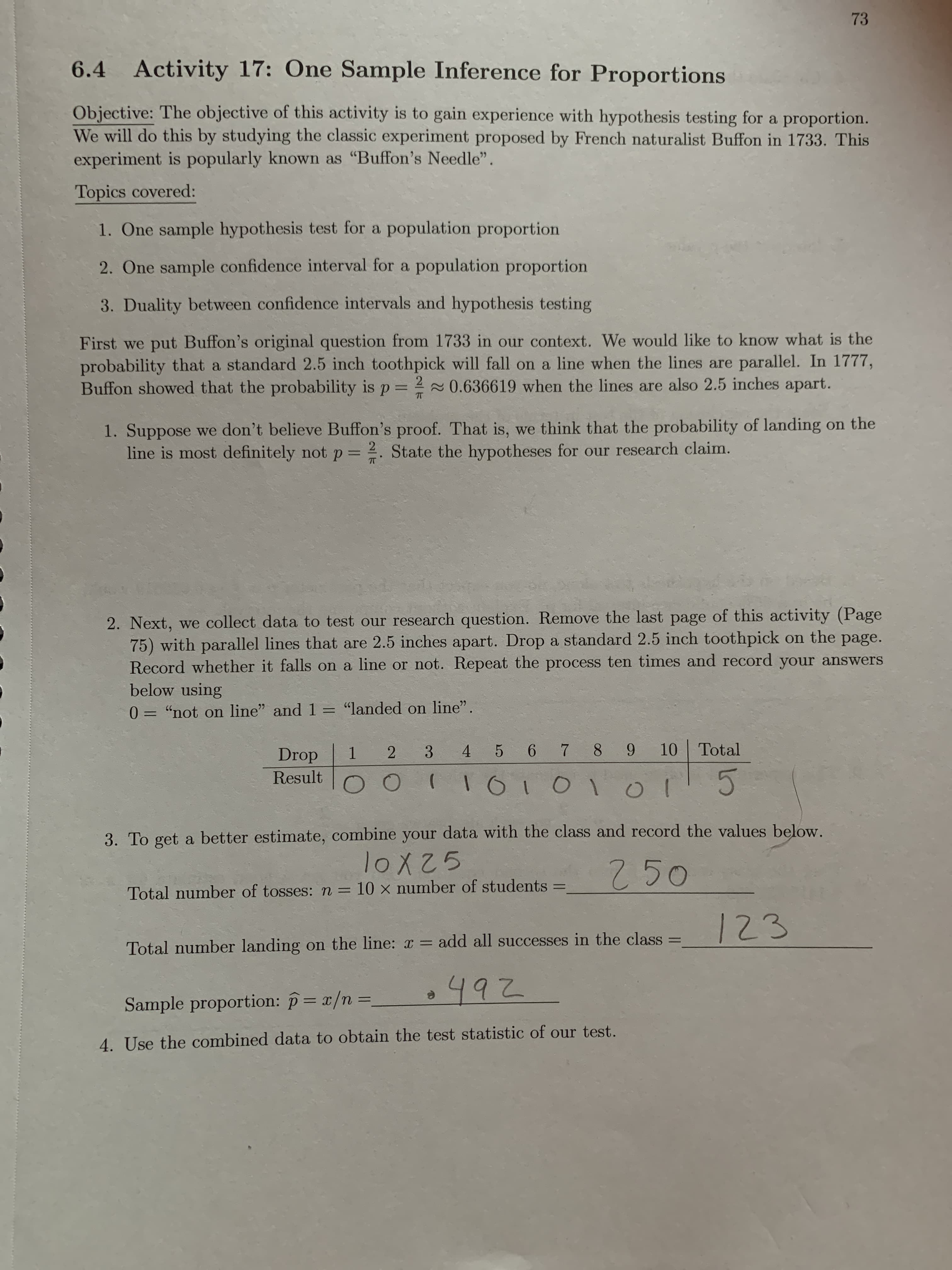 73
6.4 Activity 17: One Sample Inference for Proportions
Objective: The objective of this activity is to gain experience with hypothesis testing for a proportion.
We will do this by studying the classic experiment proposed by French naturalist Buffon in 1733. This
experiment is popularly known as "Buffon's Needle".
Topics covered:
1. One sample hypothesis test for a population proportion
2. One sample confidence interval for a population proportion
3. Duality between confidence intervals and hypothesis testing
First we put Buffon's original question from 1733 in our context. We would like to know what is the
probability that a standard 2.5 inch toothpick will fall on a line when the lines are parallel. In 1777,
Buffon showed that the probability is p= 20.636619 when the lines are also 2.5 inches apart.
1. Suppose we don't believe Buffon's proof. That is, we think that the probability of landing on the
line is most definitely not p = 2. State the hypotheses for our research claim.
2. Next, we collect data to test our research question. Remove the last page of this activity (Page
75) with parallel lines that are 2.5 inches apart. Drop a standard 2.5 inch toothpick on the page.
Record whether it falls on a line or not. Repeat the process ten times and record your answers
below using
0 = "not on line" and 1 = "landed on line".
%3D
3
4 5 6 7 8 9 10 Total
1.
Result
Drop
3. To get a better estimate, combine your data with the class and record the values below.
250
50
Total number of tosses: n = 10 × number of students
%3D
123
Total number landing on the line: x =
add all successes in the class
%3D
2492
4. Use the combined data to obtain the test statistic of our test.
Sample proportion: p= x/n 3D
