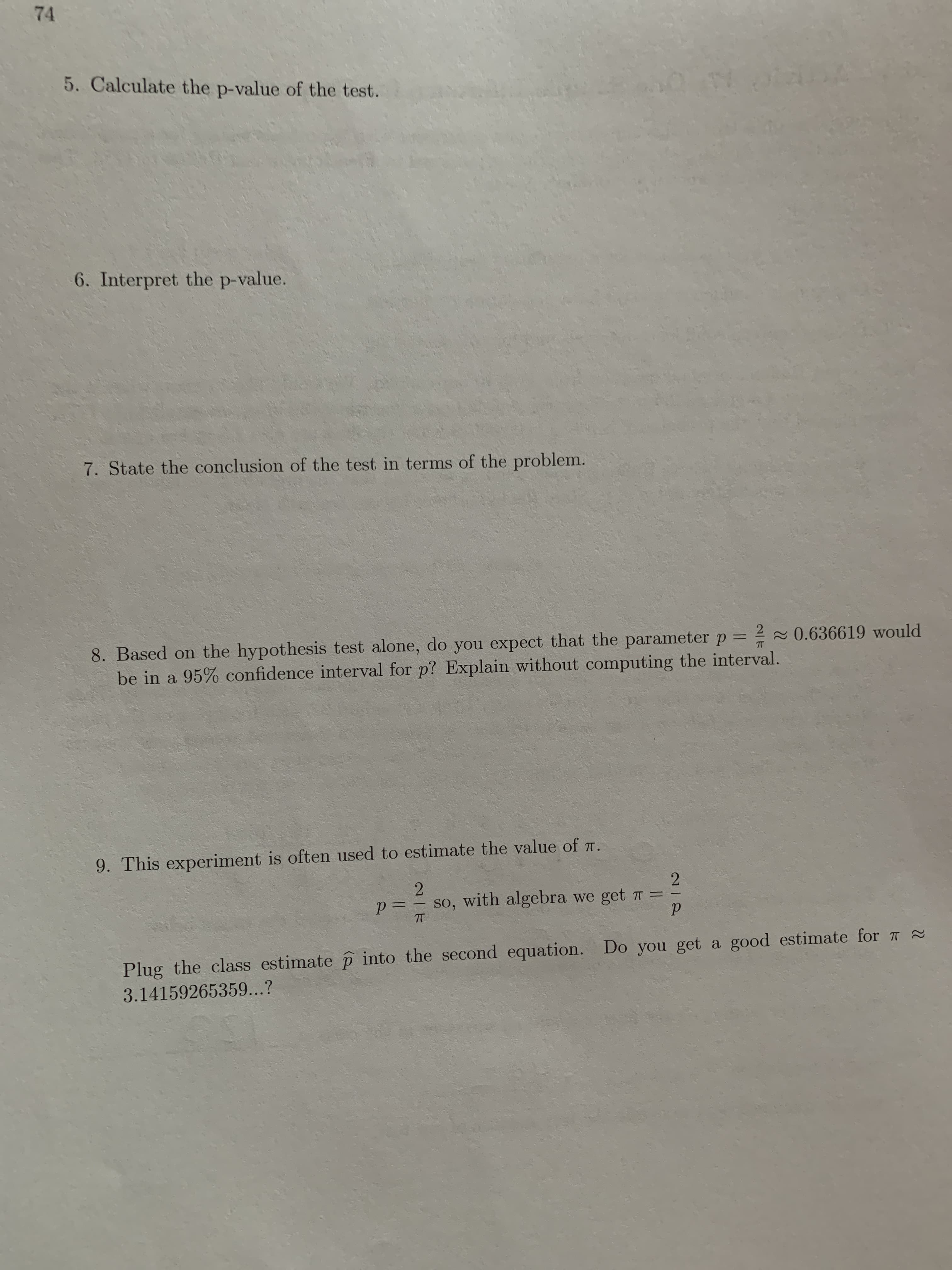 212
74
5. Calculate the p-value of the test.
6. Interpret the p-value.
7. State the conclusion of the test in terms of the problem.
8. Based on the hypothesis test alone, do you expect that the parameter p = 2 0.636619 would
be in a 95% confidence interval for p? Explain without computing the interval.
%3D
9. This experiment is often used to estimate the value of T.
2
p= – so, with algebra we get T =
%3D
Plug the class estimate p into the second equation. Do you get a good estimate for 7 2
3.14159265359...?
