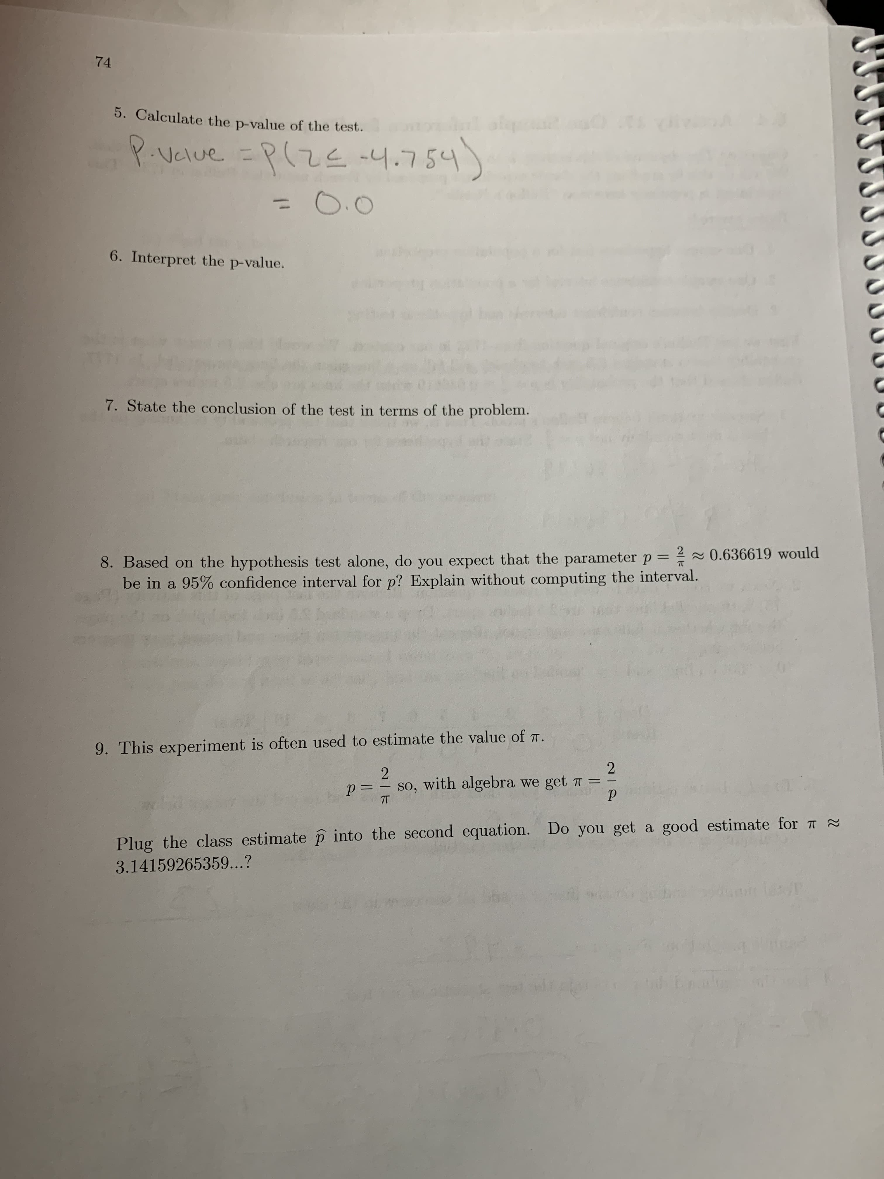 ---

**Statistical Analysis and Estimation Exercise**

**5. Calculate the p-value of the test.**

\[ P\text{-value} = P(Z \leq -4.754) = 0.0 \]

**6. Interpret the p-value.**

(Students are expected to explain what the p-value indicates about the statistical hypothesis test.)

**7. State the conclusion of the test in terms of the problem.**

(Students need to summarize what the results of the test mean for the given problem or hypothesis.)

**8. Based on the hypothesis test alone, do you expect that the parameter \( p = \frac{2}{\pi} \approx 0.636619 \) would be in a 95% confidence interval for \( p \)? Explain without computing the interval.**

(This question prompts students to think critically about the results without explicit calculation.)

**9. This experiment is often used to estimate the value of \( \pi \).**

Given:

\[ p = \frac{2}{\pi} \]

With algebra, we derive:

\[ \pi = \frac{2}{p} \]

Plug the class estimate \( \hat{p} \) into the second equation. Do you get a good estimate for \( \pi \approx 3.14159265359 \ldots ? \]

(Students are encouraged to use their estimate to see how closely it approximates the true value of \( \pi \).)

---