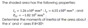 The shaded area has the following properties:
4 = 126 x10 mm* ; 1, = 6,55 x10* mm* ; and
Pay =-1.02 10° mm*
Determine the moments of inertia of the area about
the x' and v' axes if e=30°.
