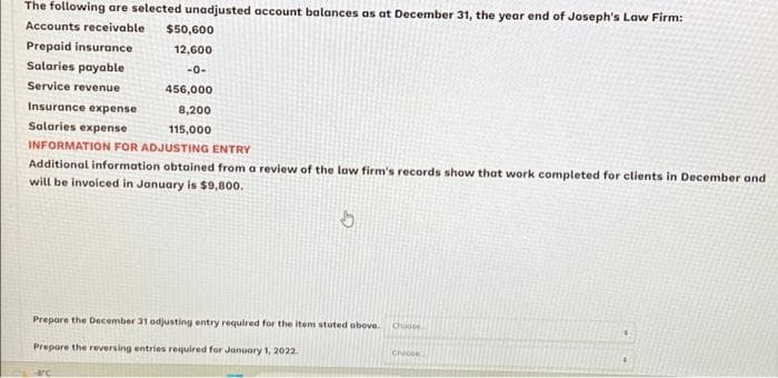 The following are selected unadjusted account balances as at December 31, the year end of Joseph's Law Firm:
Accounts receivable
Prepaid insurance
Salaries payable
Service revenue
Insurance expense
Salaries expense
$50,600
12,600
-0-
456,000
8,200
115,000
INFORMATION FOR ADJUSTING ENTRY
Additional information obtained from a review of the law firm's records show that work completed for clients in December and
will be invoiced in January is $9,800.
Prepare the December 31 adjusting entry required for the item stated above.
Prepare the reversing entries required for January 1, 2022.
C
Choose
Choose
#1