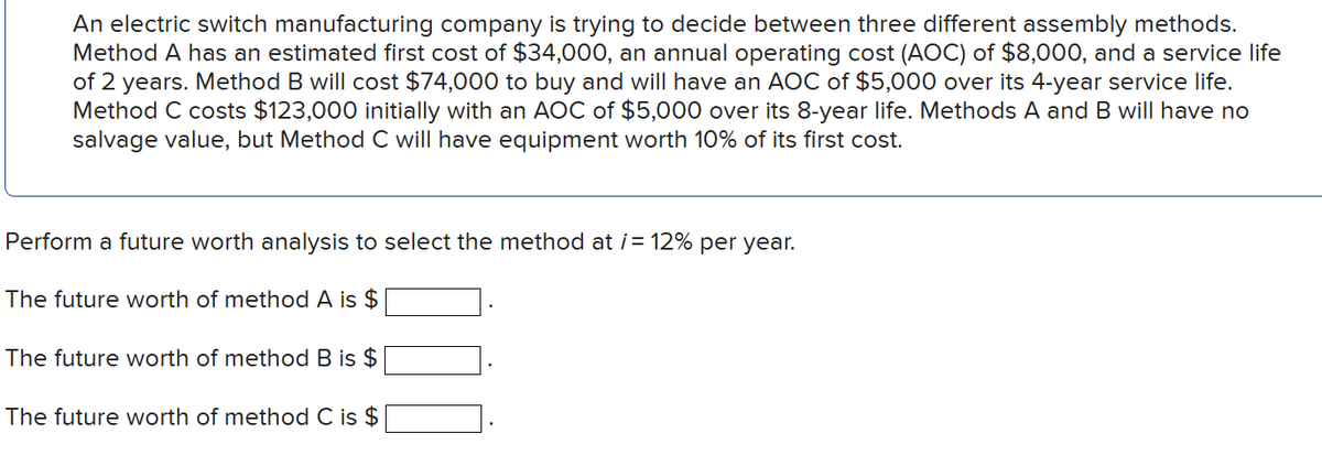 An electric switch manufacturing company is trying to decide between three different assembly methods.
Method A has an estimated first cost of $34,000, an annual operating cost (AOC) of $8,000, and a service life
of 2 years. Method B will cost $74,000 to buy and will have an AOC of $5,000 over its 4-year service life.
Method C costs $123,000 initially with an AOC of $5,000 over its 8-year life. Methods A and B will have no
salvage value, but Method C will have equipment worth 10% of its first cost.
Perform a future worth analysis to select the method at i= 12% per year.
The future worth of method A is $
The future worth of method B is $
The future worth of method C is $