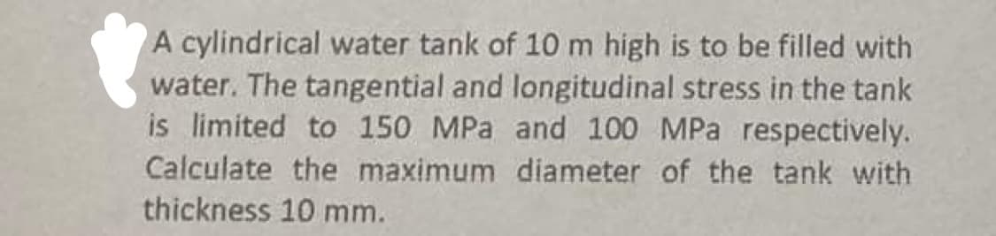 A cylindrical water tank of 10 m high is to be filled with
water. The tangential and longitudinal stress in the tank
is limited to 150 MPa and 100 MPa respectively.
Calculate the maximum diameter of the tank with
thickness 10 mm.