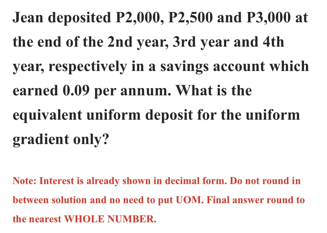 Jean deposited P2,000, P2,500 and P3,000 at
the end of the 2nd year, 3rd year and 4th
year, respectively in a savings account which
earned 0.09 per annum. What is the
equivalent uniform deposit for the uniform
gradient only?
Note: Interest is already shown in decimal form. Do not round in
between solution and no need to put UOM. Final answer round to
the nearest WHOLE NUMBER.