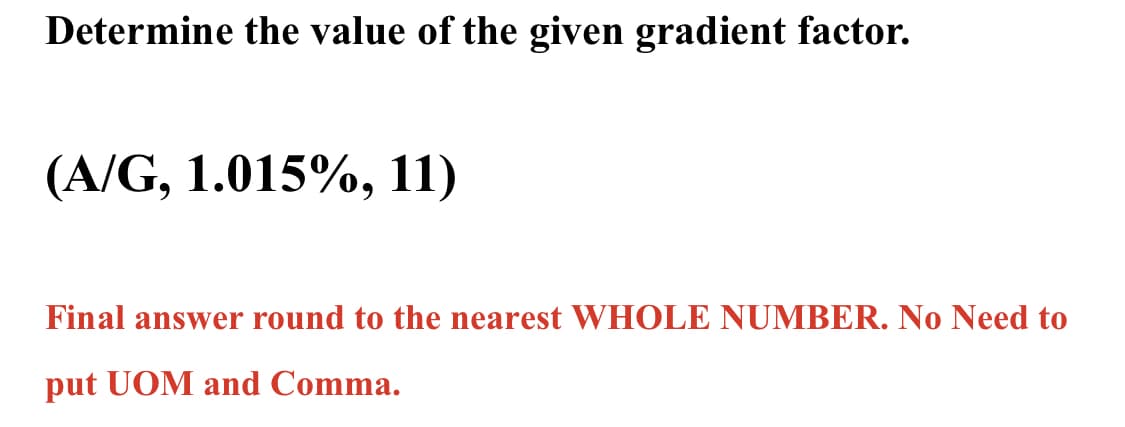 Determine the value of the given gradient factor.
(A/G, 1.015%, 11)
Final answer round to the nearest WHOLE NUMBER. No Need to
put UOM and Comma.