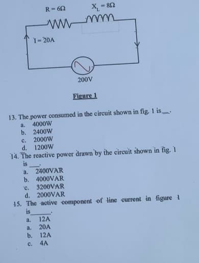 a.
a.
R=652
b.
C.
wwwmm
I-20A
X₁ - 802
13. The power consumed in the circuit shown in fig. 1 is.
a. 4000W
b. 2400W
C.
2000W
d. 1200W
14. The reactive power drawn by the circuit shown in fig. 1
is
a. 2400VAR
b. 4000VAR
'C.
3200VAR
d. 2000VAR
15. The active component of line current in figure 1
is
200V
12A
20A
12A
4A
Figure 1