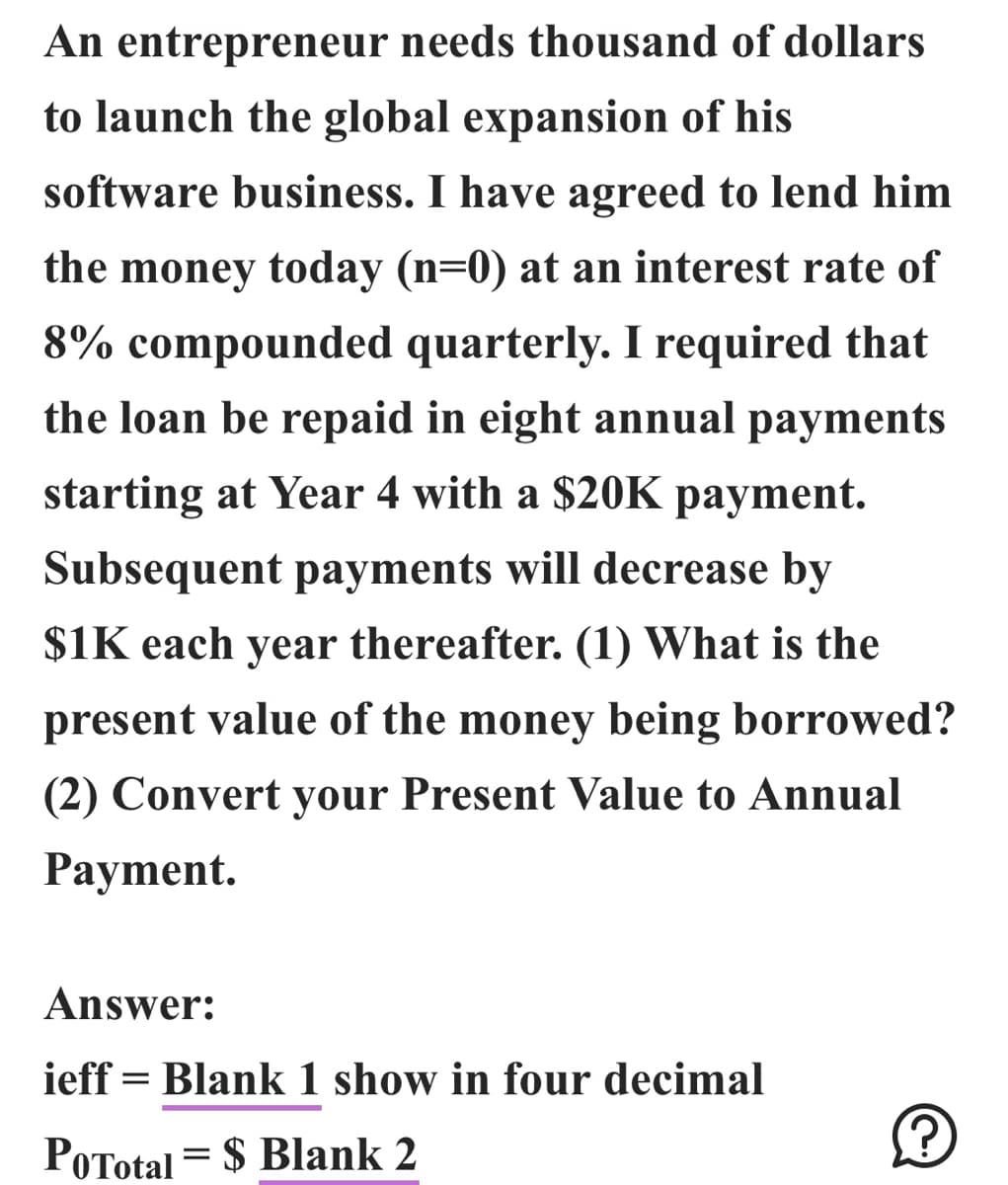 An entrepreneur needs thousand of dollars
to launch the global expansion of his
software business. I have agreed to lend him
the money today (n=0) at an interest rate of
8% compounded quarterly. I required that
the loan be repaid in eight annual payments
starting at Year 4 with a $20K payment.
Subsequent payments will decrease by
$1K each year thereafter. (1) What is the
present value of the money being borrowed?
(2) Convert your Present Value to Annual
Payment.
Answer:
ieff = Blank 1 show in four decimal
PoTotal = $ Blank 2
Ⓒ