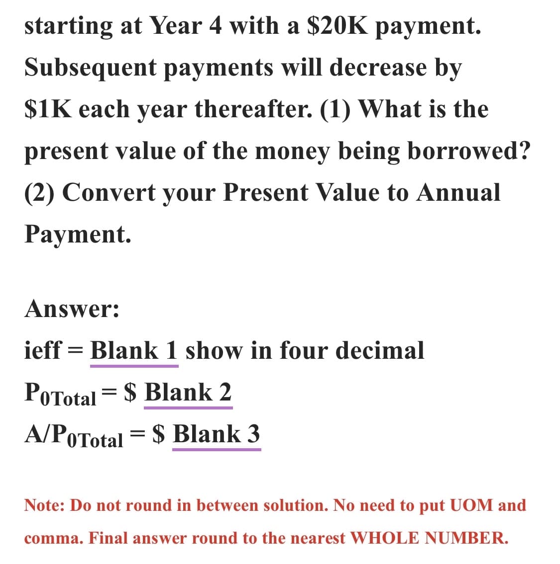 starting at Year 4 with a $20K payment.
Subsequent payments will decrease by
$1K each year thereafter. (1) What is the
present value of the money being borrowed?
(2) Convert your Present Value to Annual
Payment.
Answer:
ieff Blank 1 show in four decimal
PoTotal = $Blank 2
A/POTotal = $ Blank 3
=
Note: Do not round in between solution. No need to put UOM and
comma. Final answer round to the nearest WHOLE NUMBER.