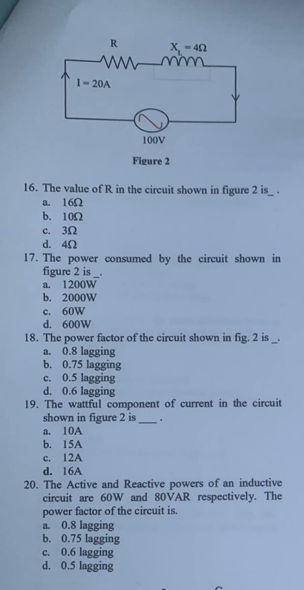 a.
b.
I=20A
R
www
c. 3Ω
d. 4Ω
16. The value of R in the circuit shown in figure 2 is__.
16Ω
10Ω
a. 1200W
b. 2000W
100V
Figure 2
X₁ = 42
17. The power consumed by the circuit shown in
figure 2 is
c. 60W
d. 600W
18. The power factor of the circuit shown in fig. 2 is __.
a. 0.8 lagging
b. 0.75 lagging
c.
0.5 lagging
d. 0.6 lagging
a. 0.8 lagging
b. 0.75 lagging
c. 0.6 lagging
d. 0.5 lagging
19. The wattful component of current in the circuit
shown in figure 2 is
a. 10A
b. 15A
c. 12A
d. 16A
20. The Active and Reactive powers of an inductive
circuit are 60W and 80VAR respectively. The
power factor of the circuit is.