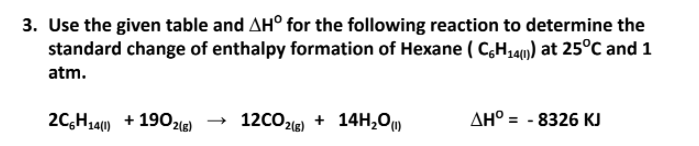 3. Use the given table and AH° for the following reaction to determine the
standard change of enthalpy formation of Hexane ( C,H,4) at 25°C and 1
atm.
2C,H14) + 1902l6)
→ 12CO2la) + 14H,0)
AH° = - 8326 KJ
