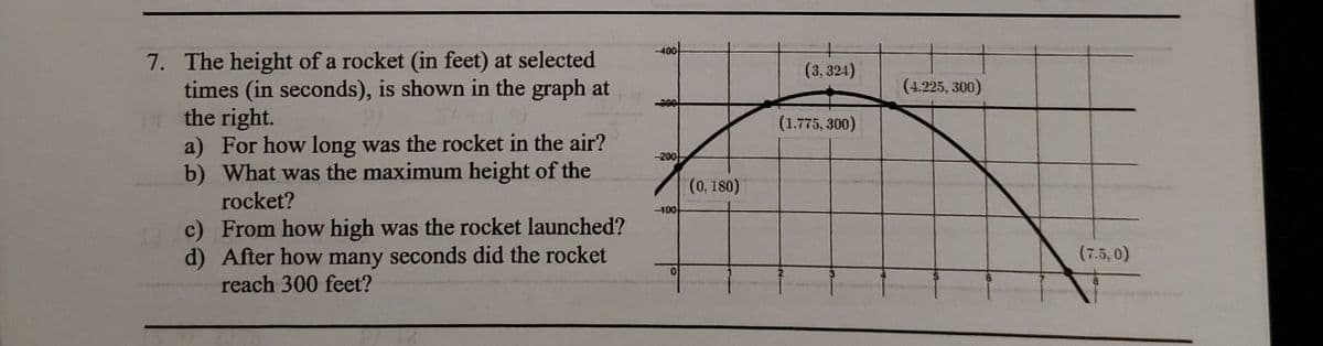 -400
7. The height of a rocket (in feet) at selected
times (in seconds), is shown in the graph at
the right.
a) For how long was the rocket in the air?
b) What was the maximum height of the
(3,324)
(4.225, 300)
(1.775, 300)
-200
(0, 180)
rocket?
-100
c) From how high was the rocket launched?
d) After how many seconds did the rocket
reach 300 feet?
(7.5, 0)
