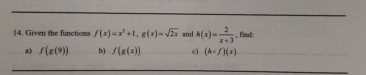 **Question 14: Given the Functions**

Consider the following functions:
- \( f(x) = x^2 + 1 \)
- \( g(x) = \sqrt{2x} \)
- \( h(x) = \frac{2}{x+3} \)

Find the values of:

a) \( f(g(9)) \)

b) \( f(g(x)) \)

c) \( (h \circ f)(x) \)

**Note:** The notation \( (h \circ f)(x) \) represents the composition of the functions, meaning \( h(f(x)) \).

For each part of the problem, substitute and simplify as needed to determine the final expression or numerical value.